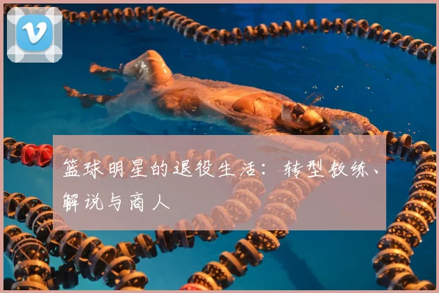 篮球明星的退役生活：转型教练、解说与商人