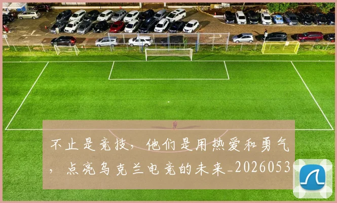 不止是竞技,他们是用热爱和勇气,点亮乌克兰电竞的未来_20260531151337_20260702175139