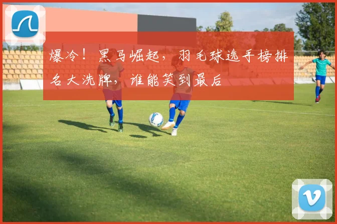 爆冷!黑马崛起,羽毛球选手榜排名大洗牌,谁能笑到最后