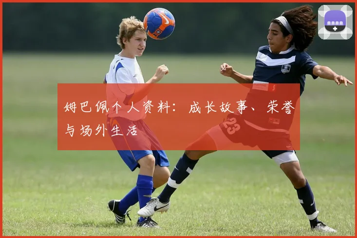 姆巴佩个人资料:成长故事、荣誉与场外生活