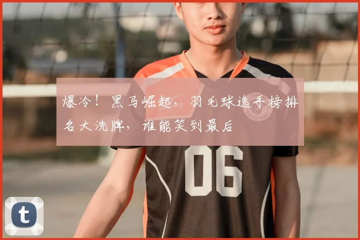 爆冷!黑马崛起,羽毛球选手榜排名大洗牌,谁能笑到最后
