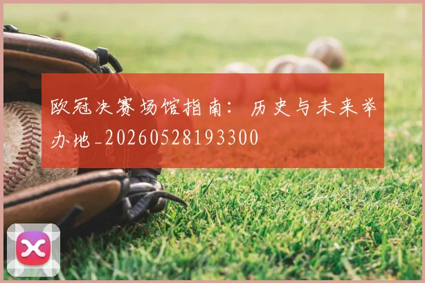 欧冠决赛场馆指南：历史与未来举办地_20260528193300